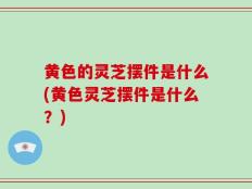 黄色的灵芝摆件是什么(黄色灵芝摆件是什么？)