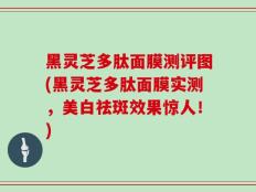 黑灵芝多肽面膜测评图(黑灵芝多肽面膜实测，美白祛斑效果惊人！)