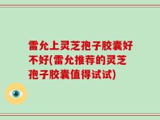 雷允上灵芝孢子胶囊好不好(雷允推荐的灵芝孢子胶囊值得试试)