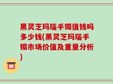 黑灵芝玛瑙手镯值钱吗多少钱(黑灵芝玛瑙手镯市场价值及重量分析)