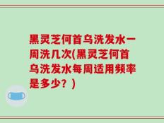 黑灵芝何首乌洗发水一周洗几次(黑灵芝何首乌洗发水每周适用频率是多少？)