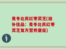 麦冬北芪红枣灵芝(滋补佳品：麦冬北芪红枣灵芝复方营养堡垒)