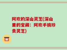 阿欢的深山灵芝(深山里的宝藏：阿欢手摘珍贵灵芝)