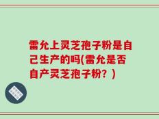 雷允上灵芝孢子粉是自己生产的吗(雷允是否自产灵芝孢子粉？)