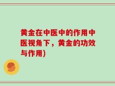 黄金在中医中的作用中医视角下，黄金的功效与作用)