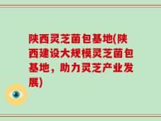 陕西灵芝菌包基地(陕西建设大规模灵芝菌包基地，助力灵芝产业发展)