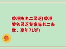 香港陈老二灵芝(香港著名灵芝专家陈老二去世，享年71岁)