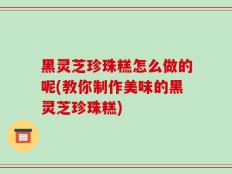 黑灵芝珍珠糕怎么做的呢(教你制作美味的黑灵芝珍珠糕)