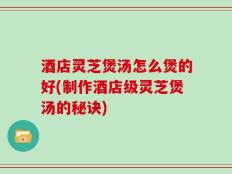 酒店灵芝煲汤怎么煲的好(制作酒店级灵芝煲汤的秘诀)