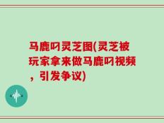 马鹿叼灵芝图(灵芝被玩家拿来做马鹿叼视频，引发争议)