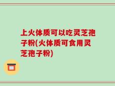 上火体质可以吃灵芝孢子粉(火体质可食用灵芝孢子粉)