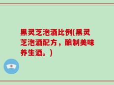 黑灵芝泡酒比例(黑灵芝泡酒配方，酿制美味养生酒。)