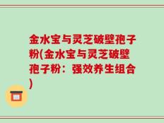 金水宝与灵芝破壁孢子粉(金水宝与灵芝破壁孢子粉：强效养生组合)