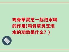 鸡骨草灵芝一起泡水喝的作用(鸡骨草灵芝泡水的功效是什么？)