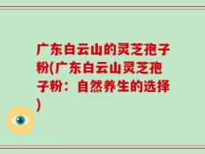 广东白云山的灵芝孢子粉(广东白云山灵芝孢子粉：自然养生的选择)