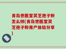青岛世医堂灵芝孢子粉怎么样(青岛世医堂灵芝孢子粉用户体验分享)