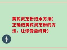 黄芪灵芝粉泡水方法(正确泡黄芪灵芝粉的方法，让你受益终身)
