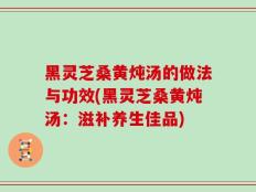 黑灵芝桑黄炖汤的做法与功效(黑灵芝桑黄炖汤：滋补养生佳品)