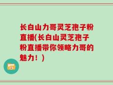 长白山力哥灵芝孢子粉直播(长白山灵芝孢子粉直播带你领略力哥的魅力！)