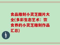 食品雕刻小灵芝图片大全(多彩生态艺术：饮食界的小灵芝雕刻作品汇总)