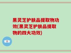 黑灵芝护肤品提取物功效(黑灵芝护肤品提取物的四大功效)