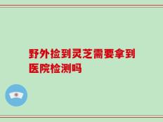野外捡到灵芝需要拿到医院检测吗