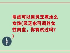 阴虚可以用灵芝煮水么女性(灵芝水可调养女性阴虚，你有试过吗？)