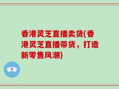 香港灵芝直播卖货(香港灵芝直播带货，打造新零售风潮)