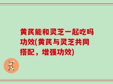 黄芪能和灵芝一起吃吗功效(黄芪与灵芝共同搭配，增强功效)