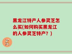 黑龙江特产人参灵芝怎么买(如何购买黑龙江的人参灵芝特产？)
