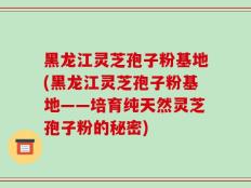 黑龙江灵芝孢子粉基地(黑龙江灵芝孢子粉基地——培育纯天然灵芝孢子粉的秘密)