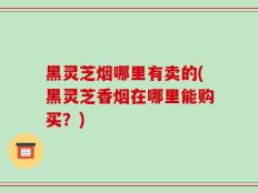 黑灵芝烟哪里有卖的(黑灵芝香烟在哪里能购买？)
