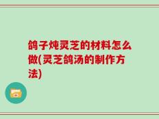 鸽子炖灵芝的材料怎么做(灵芝鸽汤的制作方法)
