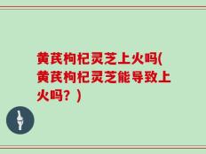 黄芪枸杞灵芝上火吗(黄芪枸杞灵芝能导致上火吗？)