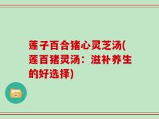 莲子百合猪心灵芝汤(莲百猪灵汤：滋补养生的好选择)