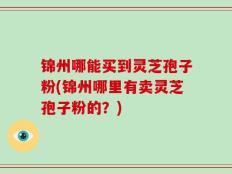 锦州哪能买到灵芝孢子粉(锦州哪里有卖灵芝孢子粉的？)