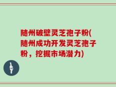 随州破壁灵芝孢子粉(随州成功开发灵芝孢子粉，挖掘市场潜力)