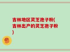 吉林地区灵芝孢子粉(吉林出产的灵芝孢子粉)