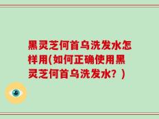 黑灵芝何首乌洗发水怎样用(如何正确使用黑灵芝何首乌洗发水？)