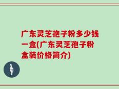 广东灵芝孢子粉多少钱一盒(广东灵芝孢子粉盒装价格简介)