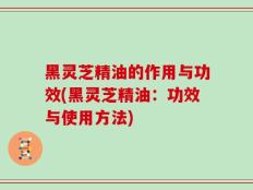 黑灵芝精油的作用与功效(黑灵芝精油：功效与使用方法)