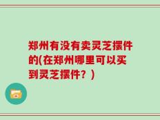 郑州有没有卖灵芝摆件的(在郑州哪里可以买到灵芝摆件？)