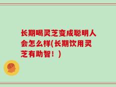 长期喝灵芝变成聪明人会怎么样(长期饮用灵芝有助智！)
