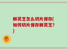 鲜灵芝怎么切片保存(如何切片保存鲜灵芝？)