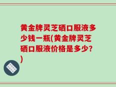 黄金牌灵芝硒口服液多少钱一瓶(黄金牌灵芝硒口服液价格是多少？)
