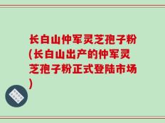 长白山仲军灵芝孢子粉(长白山出产的仲军灵芝孢子粉正式登陆市场)