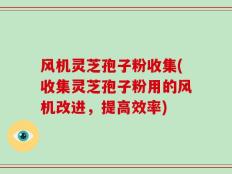 风机灵芝孢子粉收集(收集灵芝孢子粉用的风机改进，提高效率)