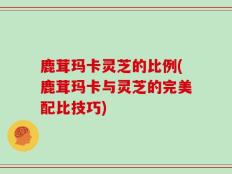 鹿茸玛卡灵芝的比例(鹿茸玛卡与灵芝的完美配比技巧)