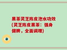 黑茶灵芝陈皮泡水功效(灵芝陈皮黑茶：强身健脾，全面调理)