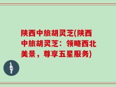 陕西中旅胡灵芝(陕西中旅胡灵芝：领略西北美景，尊享五星服务)
